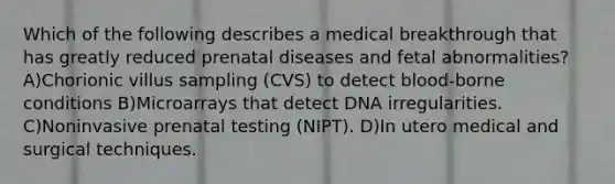 Which of the following describes a medical breakthrough that has greatly reduced prenatal diseases and fetal abnormalities? A)Chorionic villus sampling (CVS) to detect blood-borne conditions B)Microarrays that detect DNA irregularities. C)Noninvasive prenatal testing (NIPT). D)In utero medical and surgical techniques.