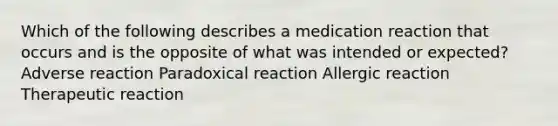 Which of the following describes a medication reaction that occurs and is the opposite of what was intended or expected? Adverse reaction Paradoxical reaction Allergic reaction Therapeutic reaction