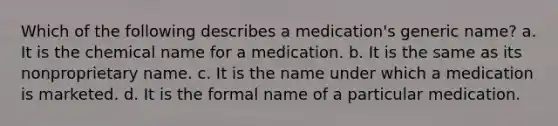 Which of the following describes a medication's generic name? a. It is the chemical name for a medication. b. It is the same as its nonproprietary name. c. It is the name under which a medication is marketed. d. It is the formal name of a particular medication.