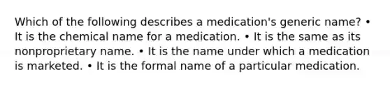 Which of the following describes a medication's generic name? • It is the chemical name for a medication. • It is the same as its nonproprietary name. • It is the name under which a medication is marketed. • It is the formal name of a particular medication.