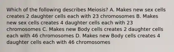 Which of the following describes Meiosis? A. Makes new sex cells creates 2 daughter cells each with 23 chromosomes B. Makes new sex cells creates 4 daughter cells each with 23 chromosomes C. Makes new Body cells creates 2 daughter cells each with 46 chromosomes D. Makes new Body cells creates 4 daughter cells each with 46 chromosomes