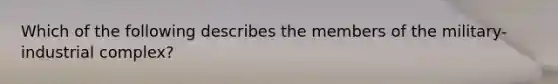 Which of the following describes the members of the military-industrial complex?