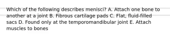 Which of the following describes menisci? A. Attach one bone to another at a joint B. Fibrous cartilage pads C. Flat, fluid-filled sacs D. Found only at the temporomandibular joint E. Attach muscles to bones