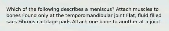 Which of the following describes a meniscus? Attach muscles to bones Found only at the temporomandibular joint Flat, fluid-filled sacs Fibrous cartilage pads Attach one bone to another at a joint