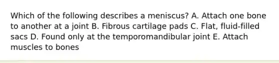 Which of the following describes a meniscus? A. Attach one bone to another at a joint B. Fibrous cartilage pads C. Flat, fluid-filled sacs D. Found only at the temporomandibular joint E. Attach muscles to bones