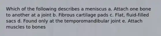 Which of the following describes a meniscus a. Attach one bone to another at a joint b. Fibrous cartilage pads c. Flat, fluid-filled sacs d. Found only at the temporomandibular joint e. Attach muscles to bones