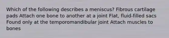 Which of the following describes a meniscus? Fibrous cartilage pads Attach one bone to another at a joint Flat, fluid-filled sacs Found only at the temporomandibular joint Attach muscles to bones