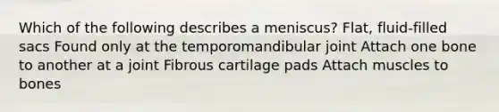 Which of the following describes a meniscus? Flat, fluid-filled sacs Found only at the temporomandibular joint Attach one bone to another at a joint Fibrous cartilage pads Attach muscles to bones