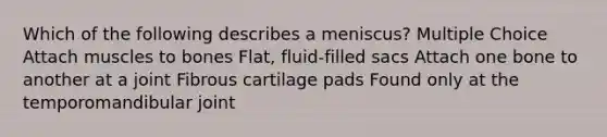 Which of the following describes a meniscus? Multiple Choice Attach muscles to bones Flat, fluid-filled sacs Attach one bone to another at a joint Fibrous cartilage pads Found only at the temporomandibular joint