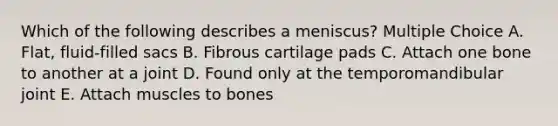 Which of the following describes a meniscus? Multiple Choice A. Flat, fluid-filled sacs B. Fibrous cartilage pads C. Attach one bone to another at a joint D. Found only at the temporomandibular joint E. Attach muscles to bones