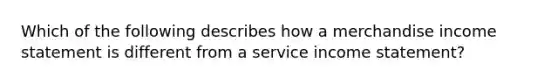 Which of the following describes how a merchandise income statement is different from a service income statement?