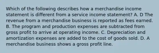 Which of the following describes how a merchandise income statement is different from a service income statement? A. D The revenue from a merchandise business is reported as fees earned. B. The program and production expenses are subtracted from gross profit to arrive at operating income. C. Depreciation and amortization expenses are added to the cost of goods sold. D. A merchandise business shows a gross profit line.