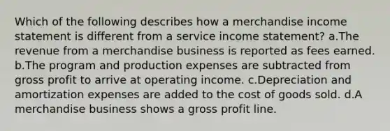 Which of the following describes how a merchandise income statement is different from a service income statement? a.The revenue from a merchandise business is reported as fees earned. b.The program and production expenses are subtracted from gross profit to arrive at operating income. c.Depreciation and amortization expenses are added to the cost of goods sold. d.A merchandise business shows a gross profit line.