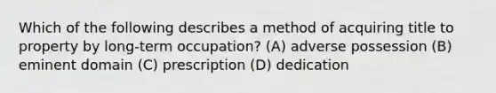 Which of the following describes a method of acquiring title to property by long-term occupation? (A) adverse possession (B) eminent domain (C) prescription (D) dedication