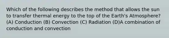 Which of the following describes the method that allows the sun to transfer thermal energy to the top of the Earth's Atmosphere? (A) Conduction (B) Convection (C) Radiation (D)A combination of conduction and convection