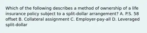 Which of the following describes a method of ownership of a life insurance policy subject to a split-dollar arrangement? A. P.S. 58 offset B. Collateral assignment C. Employer-pay-all D. Leveraged split-dollar