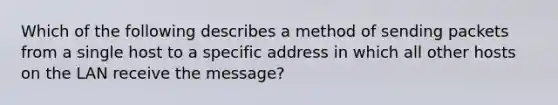 Which of the following describes a method of sending packets from a single host to a specific address in which all other hosts on the LAN receive the message?