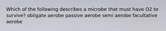 Which of the following describes a microbe that must have O2 to survive? obligate aerobe passive aerobe semi aerobe facultative aerobe