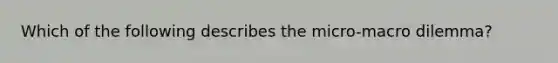 Which of the following describes the micro-macro dilemma?