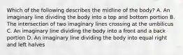 Which of the following describes the midline of the​ body? A. An imaginary line dividing the body into a top and bottom portion B. The intersection of two imaginary lines crossing at the umbilicus C. An imaginary line dividing the body into a front and a back portion D. An imaginary line dividing the body into equal right and left halves