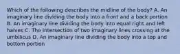 Which of the following describes the midline of the​ body? A. An imaginary line dividing the body into a front and a back portion B. An imaginary line dividing the body into equal right and left halves C. The intersection of two imaginary lines crossing at the umbilicus D. An imaginary line dividing the body into a top and bottom portion