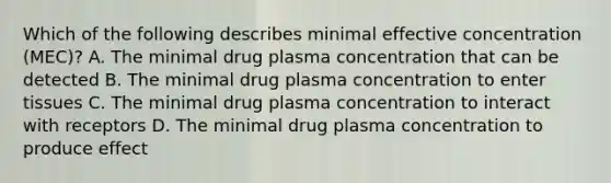 Which of the following describes minimal effective concentration (MEC)? A. The minimal drug plasma concentration that can be detected B. The minimal drug plasma concentration to enter tissues C. The minimal drug plasma concentration to interact with receptors D. The minimal drug plasma concentration to produce effect