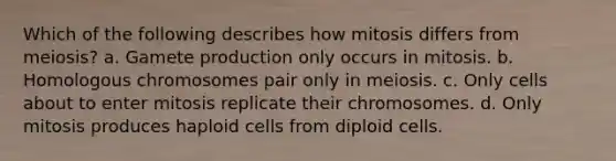 Which of the following describes how mitosis differs from meiosis? a. Gamete production only occurs in mitosis. b. Homologous chromosomes pair only in meiosis. c. Only cells about to enter mitosis replicate their chromosomes. d. Only mitosis produces haploid cells from diploid cells.