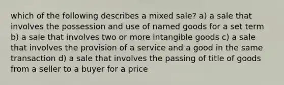 which of the following describes a mixed sale? a) a sale that involves the possession and use of named goods for a set term b) a sale that involves two or more intangible goods c) a sale that involves the provision of a service and a good in the same transaction d) a sale that involves the passing of title of goods from a seller to a buyer for a price