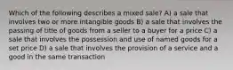 Which of the following describes a mixed sale? A) a sale that involves two or more intangible goods B) a sale that involves the passing of title of goods from a seller to a buyer for a price C) a sale that involves the possession and use of named goods for a set price D) a sale that involves the provision of a service and a good in the same transaction