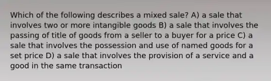 Which of the following describes a mixed sale? A) a sale that involves two or more intangible goods B) a sale that involves the passing of title of goods from a seller to a buyer for a price C) a sale that involves the possession and use of named goods for a set price D) a sale that involves the provision of a service and a good in the same transaction