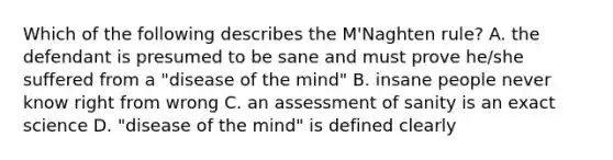 Which of the following describes the M'Naghten rule? A. the defendant is presumed to be sane and must prove he/she suffered from a "disease of the mind" B. insane people never know right from wrong C. an assessment of sanity is an exact science D. "disease of the mind" is defined clearly