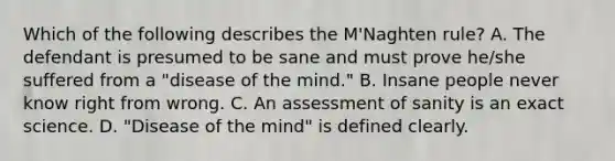 Which of the following describes the M'Naghten rule? A. The defendant is presumed to be sane and must prove he/she suffered from a "disease of the mind." B. Insane people never know right from wrong. C. An assessment of sanity is an exact science. D. "Disease of the mind" is defined clearly.