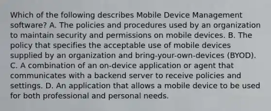 Which of the following describes Mobile Device Management software? A. The policies and procedures used by an organization to maintain security and permissions on mobile devices. B. The policy that specifies the acceptable use of mobile devices supplied by an organization and bring-your-own-devices (BYOD). C. A combination of an on-device application or agent that communicates with a backend server to receive policies and settings. D. An application that allows a mobile device to be used for both professional and personal needs.