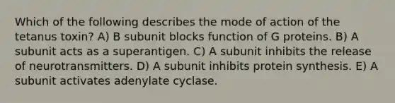 Which of the following describes the mode of action of the tetanus toxin? A) B subunit blocks function of G proteins. B) A subunit acts as a superantigen. C) A subunit inhibits the release of neurotransmitters. D) A subunit inhibits protein synthesis. E) A subunit activates adenylate cyclase.