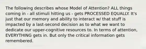 The following describes whose Model of Attention? ALL things coming in - all stimuli hitting us - gets PROCESSED EQUALLY. It's just that our memory and ability to interact w/ that stuff is impacted by a last-second decision as to what we want to dedicate our upper-cognitive resources to. In terms of attention, EVERYTHING gets in. But only the critical information gets remembered.