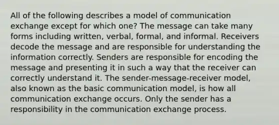 All of the following describes a model of communication exchange except for which one? The message can take many forms including written, verbal, formal, and informal. Receivers decode the message and are responsible for understanding the information correctly. Senders are responsible for encoding the message and presenting it in such a way that the receiver can correctly understand it. The sender-message-receiver model, also known as the basic communication model, is how all communication exchange occurs. Only the sender has a responsibility in the communication exchange process.