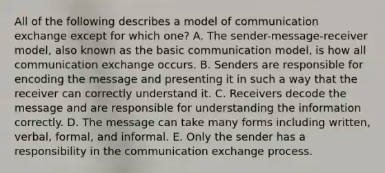 All of the following describes a model of communication exchange except for which one? A. The sender-message-receiver model, also known as the basic communication model, is how all communication exchange occurs. B. Senders are responsible for encoding the message and presenting it in such a way that the receiver can correctly understand it. C. Receivers decode the message and are responsible for understanding the information correctly. D. The message can take many forms including written, verbal, formal, and informal. E. Only the sender has a responsibility in the communication exchange process.