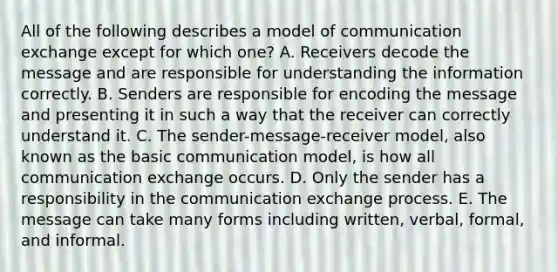 All of the following describes a model of communication exchange except for which one? A. Receivers decode the message and are responsible for understanding the information correctly. B. Senders are responsible for encoding the message and presenting it in such a way that the receiver can correctly understand it. C. The sender-message-receiver model, also known as the basic communication model, is how all communication exchange occurs. D. Only the sender has a responsibility in the communication exchange process. E. The message can take many forms including written, verbal, formal, and informal.