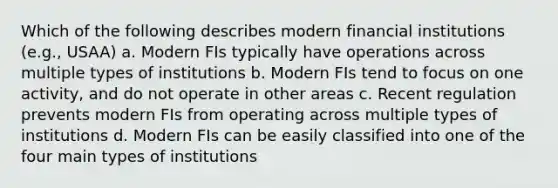 Which of the following describes modern financial institutions (e.g., USAA) a. Modern FIs typically have operations across multiple types of institutions b. Modern FIs tend to focus on one activity, and do not operate in other areas c. Recent regulation prevents modern FIs from operating across multiple types of institutions d. Modern FIs can be easily classified into one of the four main types of institutions