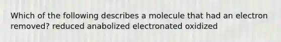 Which of the following describes a molecule that had an electron removed? reduced anabolized electronated oxidized