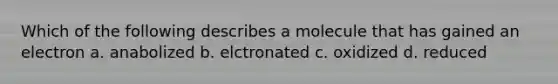 Which of the following describes a molecule that has gained an electron a. anabolized b. elctronated c. oxidized d. reduced