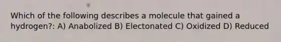 Which of the following describes a molecule that gained a hydrogen?: A) Anabolized B) Electonated C) Oxidized D) Reduced