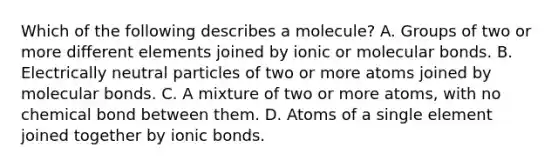 Which of the following describes a molecule? A. Groups of two or more different elements joined by ionic or molecular bonds. B. Electrically neutral particles of two or more atoms joined by molecular bonds. C. A mixture of two or more atoms, with no chemical bond between them. D. Atoms of a single element joined together by ionic bonds.