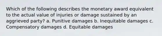 Which of the following describes the monetary award equivalent to the actual value of injuries or damage sustained by an aggrieved party? a. Punitive damages b. Inequitable damages c. Compensatory damages d. Equitable damages