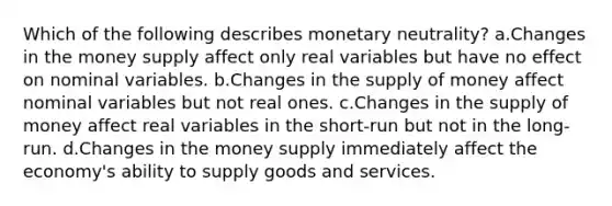 Which of the following describes monetary neutrality? a.Changes in the money supply affect only real variables but have no effect on nominal variables. b.Changes in the supply of money affect nominal variables but not real ones. c.Changes in the supply of money affect real variables in the short-run but not in the long-run. d.Changes in the money supply immediately affect the economy's ability to supply goods and services.