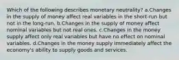 Which of the following describes monetary neutrality? a.Changes in the supply of money affect real variables in the short-run but not in the long-run. b.Changes in the supply of money affect nominal variables but not real ones. c.Changes in the money supply affect only real variables but have no effect on nominal variables. d.Changes in the money supply immediately affect the economy's ability to supply goods and services.