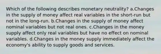 Which of the following describes monetary neutrality? a.Changes in the supply of money affect real variables in the short-run but not in the long-run. b.Changes in the supply of money affect nominal variables but not real ones. c.Changes in the money supply affect only real variables but have no effect on nominal variables. d.Changes in the money supply immediately affect the economy's ability to supply goods and services.