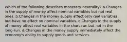 Which of the following describes monetary neutrality? a.Changes in the supply of money affect nominal variables but not real ones. b.Changes in the money supply affect only real variables but have no effect on nominal variables. c.Changes in the supply of money affect real variables in the short-run but not in the long-run. d.Changes in the money supply immediately affect the economy's ability to supply goods and services.