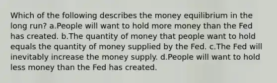 Which of the following describes the money equilibrium in the long run? a.People will want to hold more money than the Fed has created. b.The quantity of money that people want to hold equals the quantity of money supplied by the Fed. c.The Fed will inevitably increase the money supply. d.People will want to hold less money than the Fed has created.