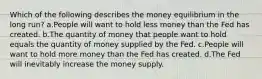 Which of the following describes the money equilibrium in the long run? a.People will want to hold less money than the Fed has created. b.The quantity of money that people want to hold equals the quantity of money supplied by the Fed. c.People will want to hold more money than the Fed has created. d.The Fed will inevitably increase the money supply.